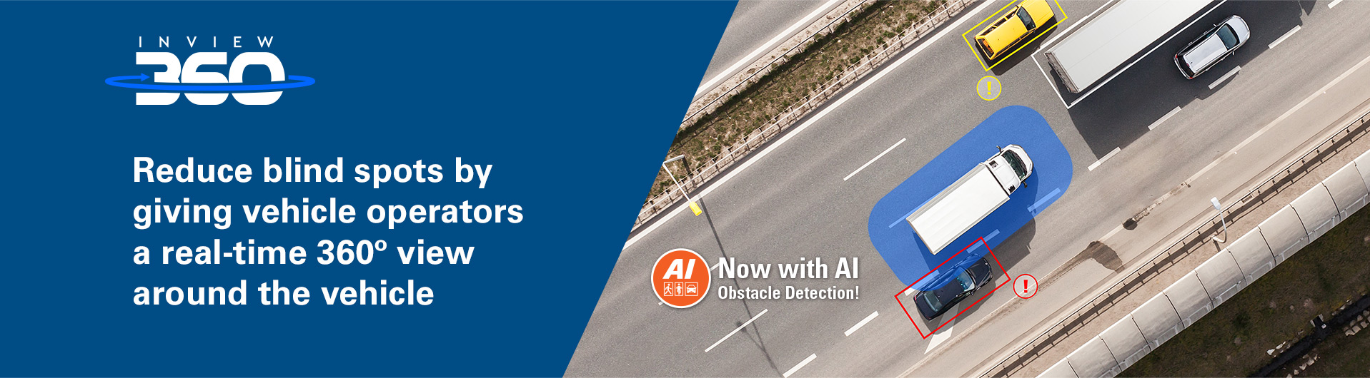 Reduce blind spots by giving vehicle operators a real-time 360º view
around the vehicle Reduce blind spots by giving vehicle operators a real-time 360º view
around the vehicle